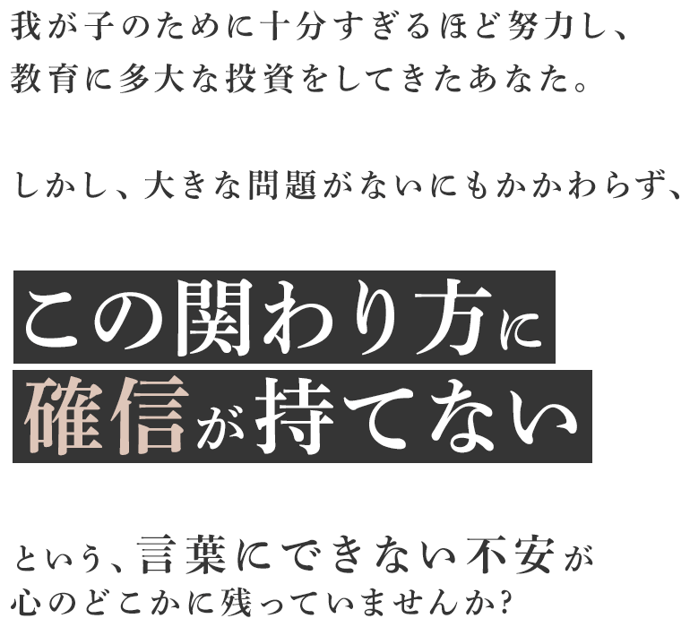 我が子のために十分すぎるほど努力し、教育に多大な投資をしてきたあなた。しかし、大きな問題がないにもかかわらず、この関わり方に確信が持てないという、言葉にできない不安が心のどこかに残っていませんか。